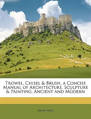 Trowel, Chisel & Brush, a Concise Manual of Architecture, Sculpture & Painting, Ancient and Modern (Úprava, dláto a štetec, stručná príručka architektúry, sochárstva a maliarstva v staroveku a súčasnosti) - Trowel, Chisel & Brush, a Concise Manual of Architecture, Sculpture & Painting, Ancient and Modern