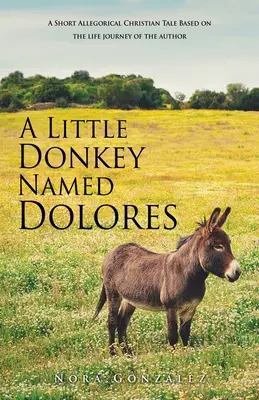 Malý oslík menom Dolores: Krátky alegorický kresťanský príbeh na základe životnej cesty autora - A Little Donkey Named Dolores: A Short Allegorical Christian Tale Based on the life journey of the author