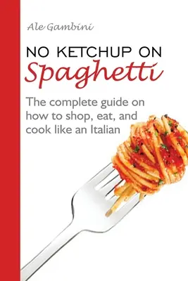 Žiadny kečup na špagety: Vydanie knihy: Kompletný návod, ako nakupovať, jesť a variť ako Talian - No Ketchup on Spaghetti: The complete guide on how to shop, eat, and cook like an Italian