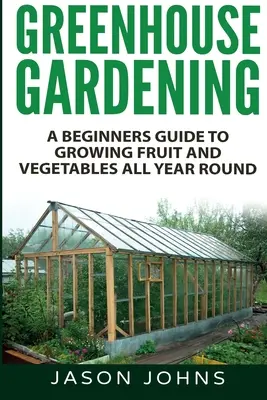 Záhradkárstvo v skleníku - Sprievodca začiatočníkov pestovaním ovocia a zeleniny počas celého roka - Greenhouse Gardening - A Beginners Guide To Growing Fruit and Vegetables All Year Round