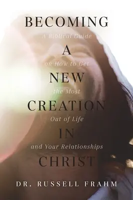 Stať sa novým stvorením v Kristovi: Biblická príručka o tom, ako získať čo najviac zo života a zo svojich vzťahov - Becoming a New Creation in Christ: A Biblical Guide on How to Get the Most Out of Life and Your Relationships