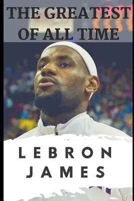 Najväčší všetkých čias: Lebron James: Príbeh o tom, ako sa Lebron James stal najdominantnejším hráčom v NBA - The Greatest of All Time: Lebron James: The Story of How Lebron James Became the Most Dominant Player in the NBA