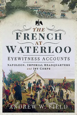 Francúzi pri Waterloo - svedectvá očitých svedkov: Napoleon, cisárske veliteľstvo a 1. zbor - The French at Waterloo - Eyewitness Accounts: Napoleon, Imperial Headquarters and 1st Corps