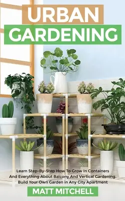 Mestské záhradníctvo: Naučte sa krok za krokom, ako pestovať v kontajneroch a všetko o balkónovom a vertikálnom záhradníctve. Postavte si vlastnú záhradu - Urban Gardening: Learn Step-By-Step How To Grow In Container And Everything About Balcony And Vertical Gardening. Build Your Own Garden