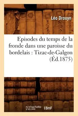 Episodes Du Temps de la Fronde Dans Une Paroisse Du Bordelais: Tizac-De-Galgon (r. 1875) - Episodes Du Temps de la Fronde Dans Une Paroisse Du Bordelais: Tizac-De-Galgon (d.1875)