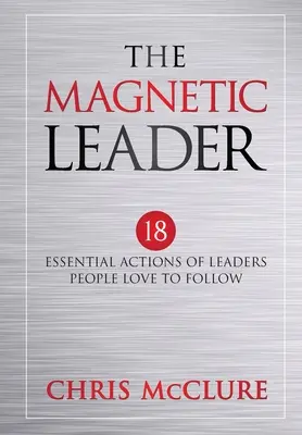 Magnetický líder: Magnetický magnet: 18 základných činností lídrov, ktorých ľudia radi nasledujú - The Magnetic Leader: 18 Essential Actions of Leaders People Love To Follow