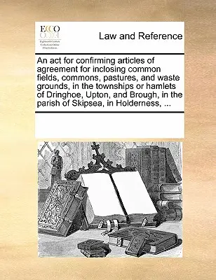 AKT na potvrdenie článkov dohody o uzavretí spoločných polí, pozemkov, pasienkov a pustatín v mestských častiach Dringhoe, Upton a Brough vo farnosti Skipsea v Holderness, ... - ACT for Confirming Articles of Agreement for Inclosing Common Fields, Commons, Pastures, and Waste Grounds, in the Townships or Hamlets of Dringhoe, Upton, and Brough, in the Parish of Skipsea, in Holderness, ...