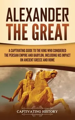 Alexander Veľký: Pútavý sprievodca kráľom, ktorý dobyl Perzskú ríšu a Babylon, vrátane jeho vplyvu na staroveké Grécko a - Alexander the Great: A Captivating Guide to the King Who Conquered the Persian Empire and Babylon, Including His Impact on Ancient Greece a
