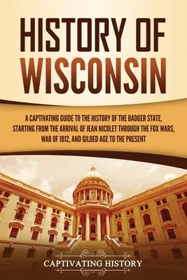História Wisconsinu: Pútavý sprievodca dejinami štátu jazvec, počnúc príchodom Jeana Nicoleta až po líščie vojny - History of Wisconsin: A Captivating Guide to the History of the Badger State, Starting from the Arrival of Jean Nicolet through the Fox Wars
