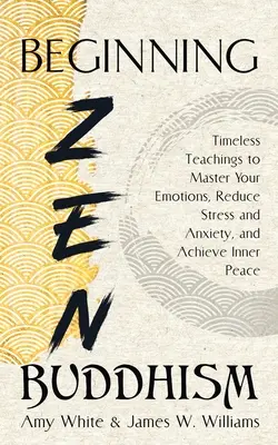 Začiatky zenového budhizmu: Nadčasové učenie na zvládnutie emócií, zníženie stresu a úzkosti a dosiahnutie vnútorného pokoja - Beginning Zen Buddhism: Timeless Teachings to Master Your Emotions, Reduce Stress and Anxiety, and Achieve Inner Peace