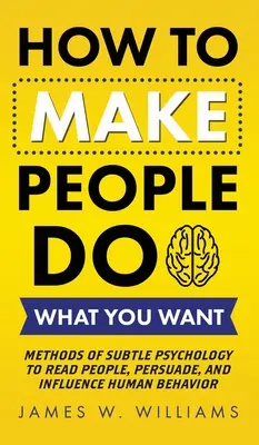 Ako prinútiť ľudí robiť to, čo chcete: Metódy jemnej psychológie na čítanie ľudí, presviedčanie a ovplyvňovanie ľudského správania - How to Make People Do What You Want: Methods of Subtle Psychology to Read People, Persuade, and Influence Human Behavior