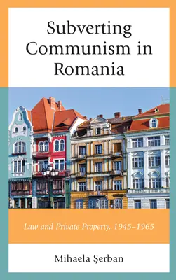 Rozvracanie komunizmu v Rumunsku: Právo a súkromné vlastníctvo 1945 - 1965 - Subverting Communism in Romania: Law and Private Property 1945-1965