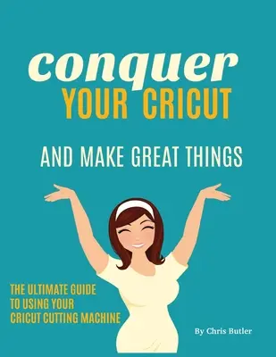 Ovládnite svoj Cricut a vytvárajte skvelé veci: Vydajte sa na cestu k dokonalosti a vyskúšajte si, ako sa dá robiť všetko, čo potrebujete. - Conquer Your Cricut and Make Great Things: The Ultimate Guide to Using Your Cricut