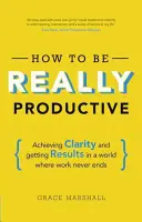 Ako byť skutočne produktívny: Dosahovanie jasnosti a výsledkov vo svete, kde práca nikdy nekončí - How to Be Really Productive: Achieving Clarity and Getting Results in a World Where Work Never Ends