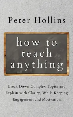 Ako učiť čokoľvek: rozdeľte zložité témy a vysvetľujte zrozumiteľne, pričom si zachováte angažovanosť a motiváciu - How to Teach Anything: Break down Complex Topics and Explain with Clarity, While Keeping Engagement and Motivation