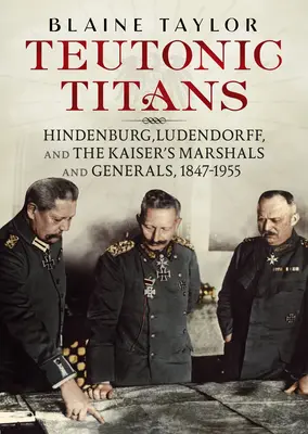 Teutonskí titani: Hindenburg, Ludendorff a cisárski maršali a generáli, 1847-1955 - Teutonic Titans: Hindenburg, Ludendorff, and the Kaiser's Marshals and Generals, 1847-1955