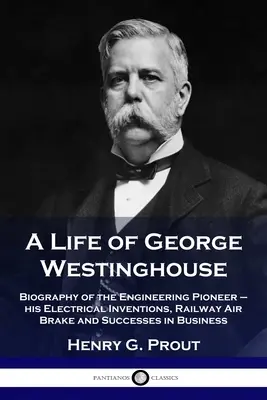Život Georgea Westinghousa: Životopis priekopníka techniky - jeho elektrické vynálezy, železničná vzduchová brzda a úspechy v podnikaní - A Life of George Westinghouse: Biography of the Engineering Pioneer - his Electrical Inventions, Railway Air Brake and Successes in Business