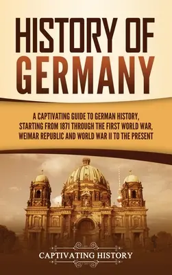 Dejiny Nemecka: Pútavý sprievodca nemeckými dejinami od roku 1871 cez prvú svetovú vojnu, Výmarskú republiku a svetovú vojnu - History of Germany: A Captivating Guide to German History, Starting from 1871 through the First World War, Weimar Republic, and World War