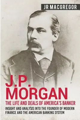 J. P. Morgan - Život a obchody amerického bankára: - J.P. Morgan - The Life and Deals of America's Banker: Insight and Analysis into the Founder of Modern Finance and the American Banking System