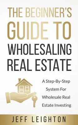 Sprievodca začiatočníka veľkoobchodným predajom nehnuteľností: Krok za krokom: systém pre veľkoobchodné investovanie do nehnuteľností - The Beginner's Guide To Wholesaling Real Estate: A Step-By-Step System For Wholesale Real Estate Investing