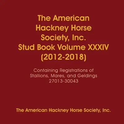 The American Hackney Horse Society, Inc. Stud Book Volume XXXIV (2012-2018) (Plemenná kniha XXXIV. zväzok): Obsahuje registrácie žrebcov, kobýl a valachov 27013-30043 - The American Hackney Horse Society, Inc. Stud Book Volume XXXIV (2012-2018): Containing Registrations of Stallions, Mares, and Geldings 27013-30043