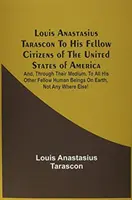 Louis Anastasius Tarascon svojim spoluobčanom v Spojených štátoch amerických: A ich prostredníctvom všetkým ostatným spoluobčanom na E - Louis Anastasius Tarascon To His Fellow Citizens Of The United States Of America: And, Through Their Medium, To All His Other Fellow Human Beings On E