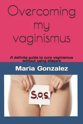 Prekonanie môjho vaginizmu: Vaginizmus: definitívny návod na vyliečenie vaginizmu bez použitia dilatátorov - Overcoming my vaginismus: A definite guide to cure vaginismus without using dilators
