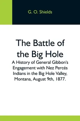 Bitka pri Big Hole; história stretnutia generála Gibbona s indiánmi Nez Percs v údolí Big Hole v Montane 9. augusta 1877. - The Battle Of The Big Hole; A History Of General Gibbon'S Engagement With Nez Percs Indians In The Big Hole Valley, Montana, August 9Th, 1877.
