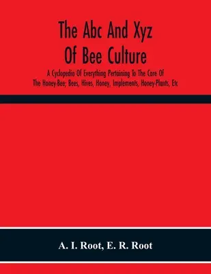 Abc and Xyz of Bee Culture; A Cyclopedia of Everything Pertaining To The Care of the Honey-Bee; Bees, Hives, Honey, Implements, Honey-Plants, Etc. - The Abc And Xyz Of Bee Culture; A Cyclopedia Of Everything Pertaining To The Care Of The Honey-Bee; Bees, Hives, Honey, Implements, Honey-Plants, Etc.