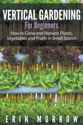 Vertikálne záhradníctvo pre začiatočníkov: Ako pestovať a zbierať rastliny, zeleninu a ovocie na malom priestore - Vertical Gardening For Beginners: How to Grow and Harvest Plants, Vegetables and Fruits in Small Spaces
