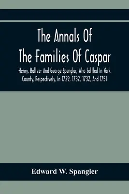 The Annals of The Families of Caspar, Henry, Baltzer and George Spengler, Who Settled in York County, Respectively, in 1729, 1732, 1732, and 1751: Wit - The Annals Of The Families Of Caspar, Henry, Baltzer And George Spengler, Who Settled In York County, Respectively, In 1729, 1732, 1732, And 1751: Wit