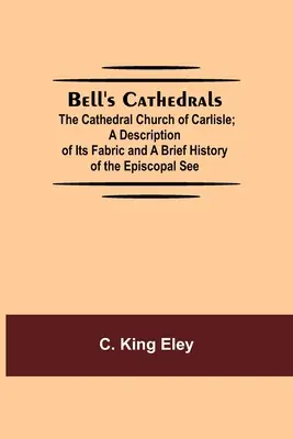 Bell's Cathedrals; The Cathedral Church Of Carlisle; A Description of Its Fabric And A Brief History of the Episcopal See - Bell'S Cathedrals; The Cathedral Church Of Carlisle; A Description Of Its Fabric And A Brief History Of The Episcopal See