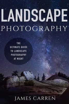 Fotografovanie krajiny: Sprievodca nočnou krajinárskou fotografiou (The Ultimate Guide to Landscape Photography At Night) - Landscape Photography: The Ultimate Guide to Landscape Photography At Night