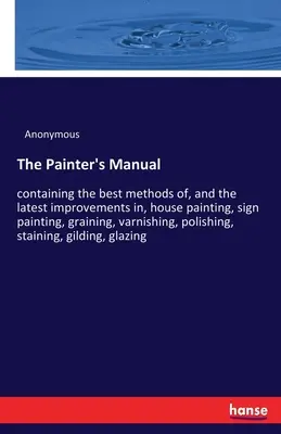 Príručka maliara: obsahujúca najlepšie metódy a najnovšie zlepšenia v oblasti maľovania domov, nápisov, grafitovania, lakovania, p - The Painter's Manual: containing the best methods of, and the latest improvements in, house painting, sign painting, graining, varnishing, p