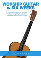 Uctievanie gitary za šesť týždňov: A Complete Beginner's Guide to Learning Rhythm Guitar for Christian Worship Music: A Complete Beginner's Guide to Learning Rhythm Guitar for Christian Worship Music - Worship Guitar In Six Weeks: A Complete Beginner's Guide to Learning Rhythm Guitar for Christian Worship Music