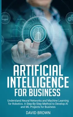 Umelá inteligencia pre podnikanie: Pochopiť neurónové siete a strojové učenie pre robotiku. Metóda krok za krokom na vývoj projektu AI a Ml - Artificial Intelligence for Business: Understand Neural Networks and Machine Learning for Robotics. A Step-By-Step Method to Develop AI and Ml Project