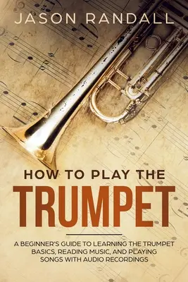 Ako hrať na trúbku: Príručka pre začiatočníkov, ako sa naučiť základy hry na trúbku, čítať noty a hrať piesne s audio nahrávkami - How to Play the Trumpet: A Beginner's Guide to Learning the Trumpet Basics, Reading Music, and Playing Songs with Audio Recordings