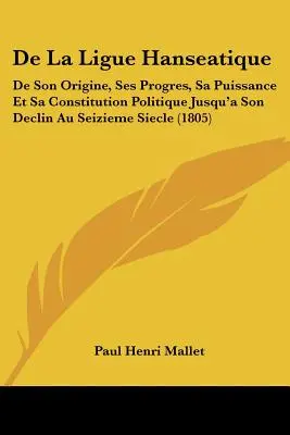 De La Ligue Hanseatique: De Son Origine, Ses Progres, Sa Puissance Et Sa Constitution Politique Jusqu a Son Declin Au Seizieme Siecle - De La Ligue Hanseatique: De Son Origine, Ses Progres, Sa Puissance Et Sa Constitution Politique Jusqu'a Son Declin Au Seizieme Siecle