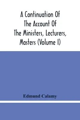 A Continuation of the Account of The Ministers, Lecturers, Masters And Fellows of Colleges, and Schoolmasters, Who were Ejected and Silenced After the - A Continuation Of The Account Of The Ministers, Lecturers, Masters And Fellows Of Colleges, And Schoolmasters, Who Were Ejected And Silenced After The