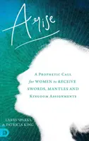 Vstaňte: Prorocká výzva pre ženy, aby prijali meče, plášte a úlohy v kráľovstve - Arise: A Prophetic Call for Women to Receive Swords, Mantles and Kingdom Assignments