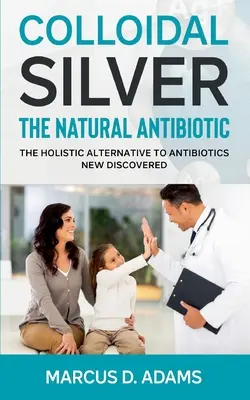 Koloidné striebro - prírodné antibiotikum: Celostná alternatíva k antibiotikám novo objavená - Colloidal Silver - The Natural Antibiotic: The Holistic Alternative To Antibiotics New Discovered