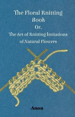 Kniha o pletení kvetov - alebo umenie pletenia napodobenín prírodných kvetov - The Floral Knitting Book - Or, The Art of Knitting Imitations of Natural Flowers