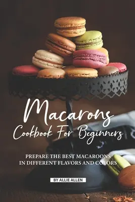 Macarons Cookbook for Beginners: Pripravte si tie najlepšie makrónky rôznych chutí a farieb - Macarons Cookbook for Beginners: Prepare the Best Macaroons in Different Flavors and Colors