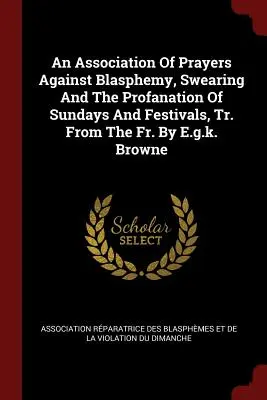 Združenie modlitieb proti rúhaniu, nadávkam a znesväcovaniu nedieľ a sviatkov, preložené z fr. - An Association of Prayers Against Blasphemy, Swearing and the Profanation of Sundays and Festivals, Tr. from the Fr. by E.G.K. Browne