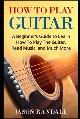 Ako hrať na gitaru: Príručka pre začiatočníkov, ako sa naučiť hrať na gitaru, čítať noty a mnoho ďalšieho - How To Play Guitar: A Beginner's Guide to Learn How To Play The Guitar, Read Music, and Much More