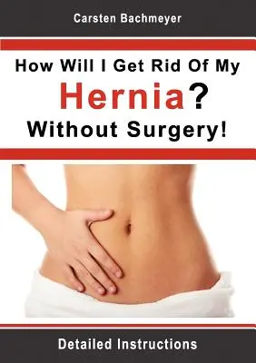 Ako sa zbavím prietrže? Bez operácie!: Podrobné pokyny: Ako sa zbavím operovanej chirugie? - How Will I Get Rid Of My Hernia? Without Surgery!: Detailed Instructions