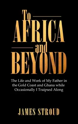 Do Afriky a ešte ďalej: Život a práca môjho otca na Zlatom pobreží a v Ghane, zatiaľ čo ja som občas cestoval s ním - To Africa and Beyond: The Life and Work of My Father in the Gold Coast and Ghana While Occasionally I Traipsed Along