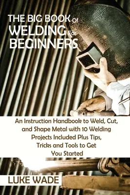 Veľká kniha zvárania pre začiatočníkov: Príručka na zváranie, rezanie a tvarovanie kovov s 10 zváracími projektmi plus tipy, triky a T - The Big Book of Welding for Beginners: An Instruction Handbook to Weld, Cut, and Shape Metal with 10 Welding Projects Included Plus Tips, Tricks and T
