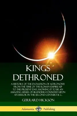 Králi zosadení z trónu: História vývoja astronómie od čias Rímskej ríše až po súčasnosť; ukazuje, že je to - Kings Dethroned: A History of the Evolution of Astronomy from the Time of the Roman Empire Up to the Present Day; Showing It to Be an A