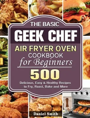 The Basic Geek Chef Air Fryer Oven Cookbook for Beginners (Základná kuchárska kniha pre začiatočníkov): 500 chutných, jednoduchých a zdravých receptov na vyprážanie, pečenie, smaženie a iné - The Basic Geek Chef Air Fryer Oven Cookbook for Beginners: 500 Delicious, Easy & Healthy Recipes to Fry, Roast, Bake and More